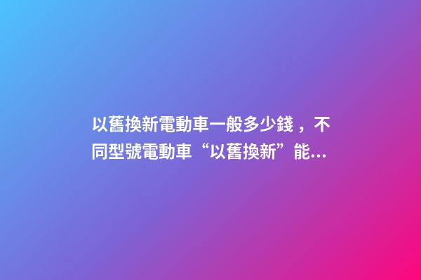 以舊換新電動車一般多少錢，不同型號電動車“以舊換新”能值多少錢-第1張-觀點-玄機派